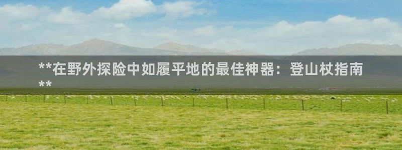 凯时尊龙平台登录:**在野外探险中如履平地的最佳神器:登山杖